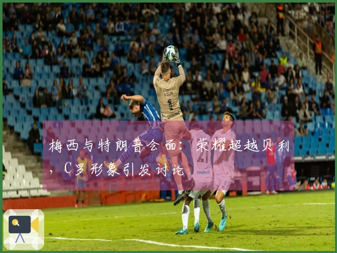 梅西与特朗普会面：荣耀超越贝利，C罗形象引发讨论