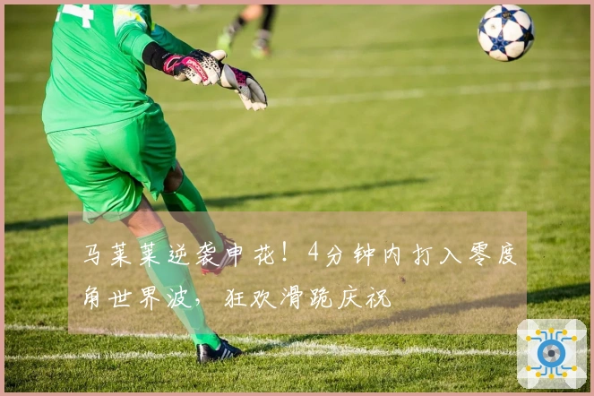马莱莱逆袭申花！4分钟内打入零度角世界波，狂欢滑跪庆祝
