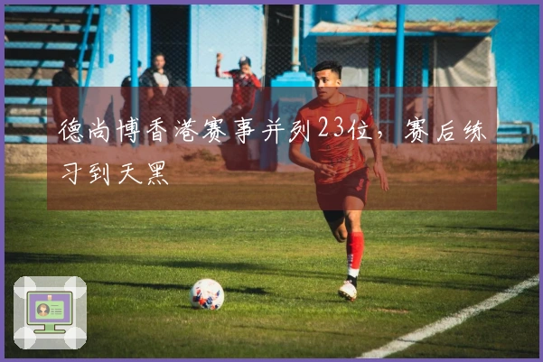 德尚博香港赛事并列23位，赛后练习到天黑