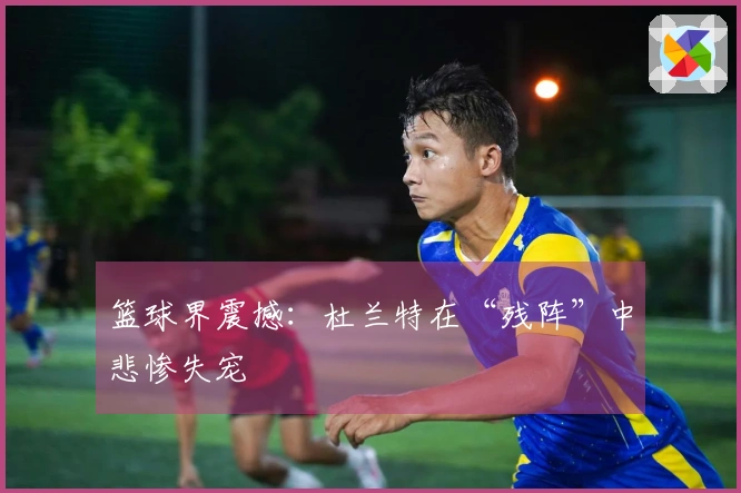 篮球界震撼：杜兰特在“残阵”中悲惨失宠