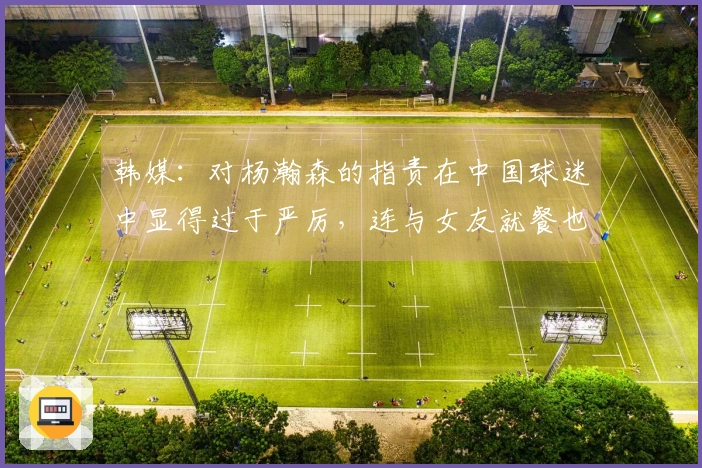 韩媒：对杨瀚森的指责在中国球迷中显得过于严厉，连与女友就餐也成了批评焦点