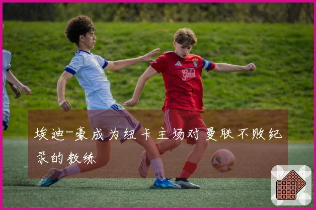 埃迪-豪成为纽卡主场对曼联不败纪录的教练