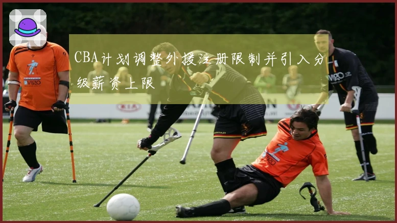 CBA计划调整外援注册限制并引入分级薪资上限
