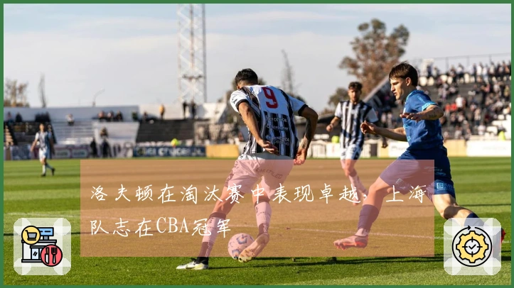 洛夫顿在淘汰赛中表现卓越，上海队志在CBA冠军