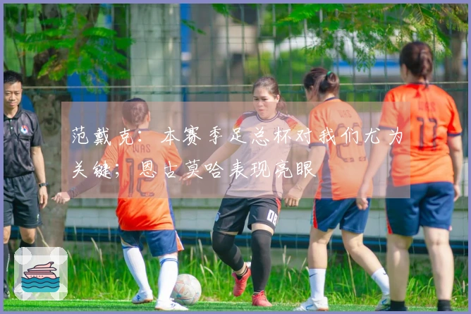 范戴克：本赛季足总杯对我们尤为关键；恩古莫哈表现亮眼