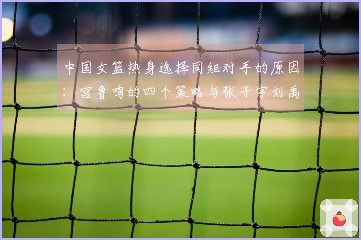 中国女篮热身选择同组对手的原因：宫鲁鸣的四个策略与张子宇刘禹彤的抉择
