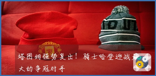 塔图姆强势复出！骑士哈登迎战最大的争冠对手