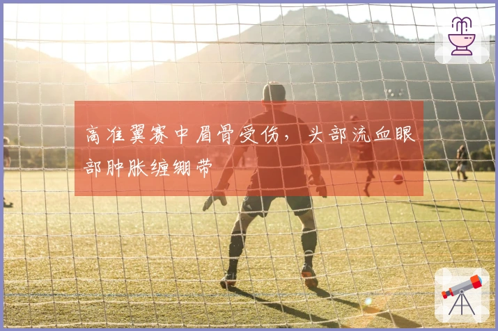 高准翼赛中眉骨受伤，头部流血眼部肿胀缠绷带