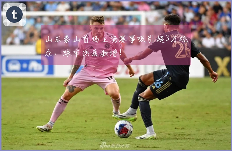 山东泰山首场主场赛事吸引超3万观众，球市热度激增！