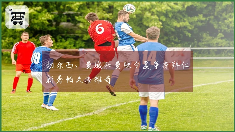 切尔西、曼城和曼联今夏争夺拜仁新秀帕夫洛维奇