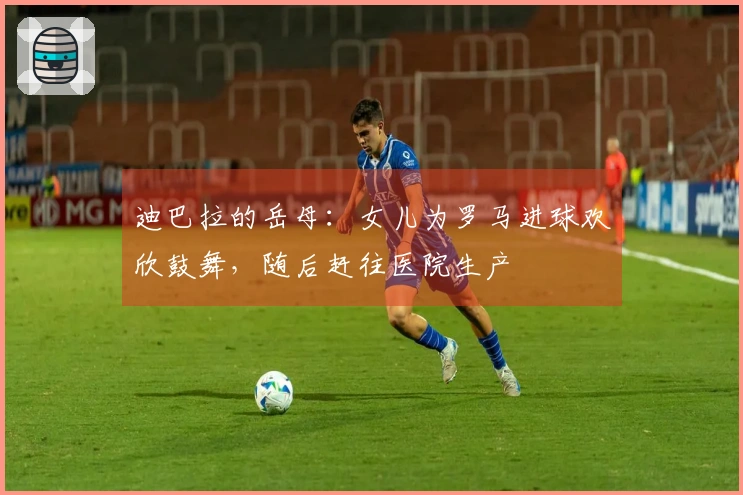 迪巴拉的岳母：女儿为罗马进球欢欣鼓舞，随后赶往医院生产
