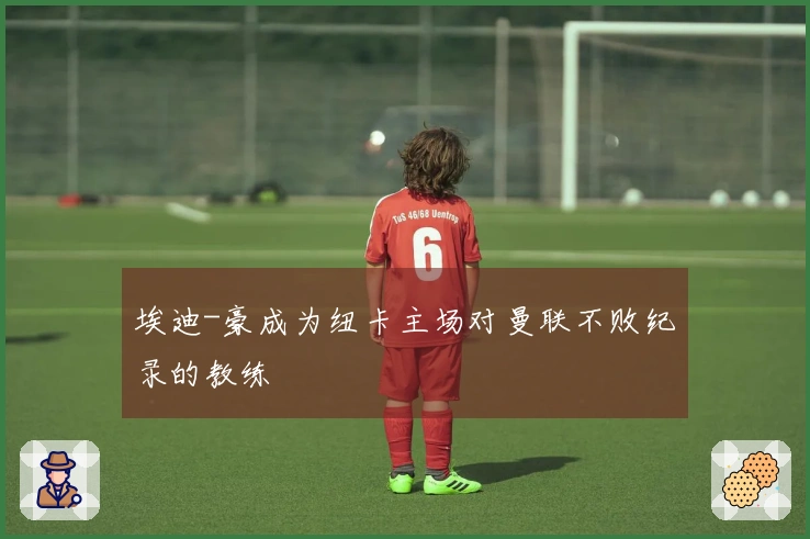 埃迪-豪成为纽卡主场对曼联不败纪录的教练