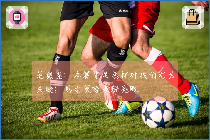 范戴克：本赛季足总杯对我们尤为关键；恩古莫哈表现亮眼