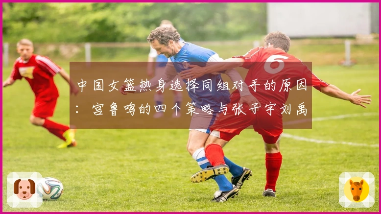 中国女篮热身选择同组对手的原因：宫鲁鸣的四个策略与张子宇刘禹彤的抉择